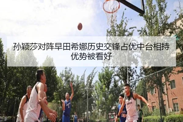 孙颖莎对阵早田希娜历史交锋占优中台相持优势被看好